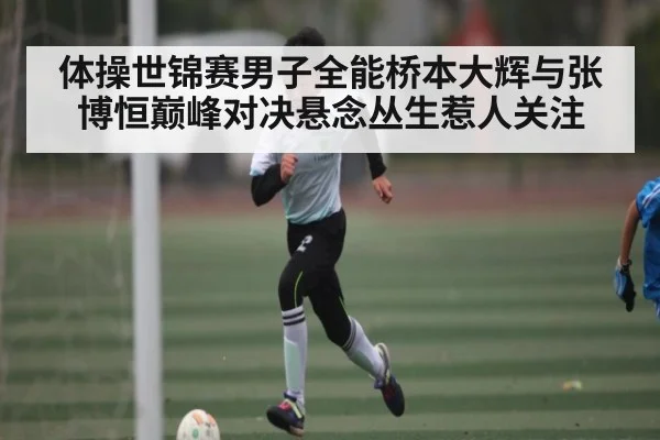 体操世锦赛男子全能桥本大辉与张博恒巅峰对决悬念丛生惹人关注 | kaiyun