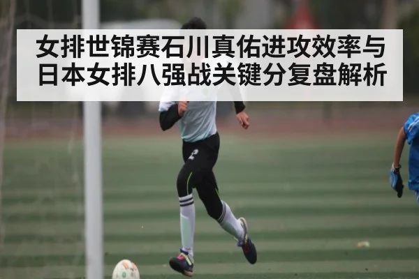 女排世锦赛石川真佑进攻效率与日本女排八强战关键分复盘解析